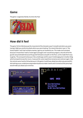 Game 
The game is Legends of Zelda: A Link to the Past 
How did it feel 
The game felt terrible because the movement of the character wasn’t smooth and when you were 
trying to fight you could only attack where you were looking. This meant that when I was in “the 
heat of battle” and I had multiple enemies, I got my ass handed to me. This made me frustrated 
because it meant that I had to restart again and again and I would lose progress. Also the AI for the 
guards was predictable because the guards followed a set path on the floor, so this made them easy 
to get by. This annoyed me because I like a challenge and this wasn’t challenging at all. Another thing 
which annoyed me was the music; it was just the same repetitive nonsense over and over again. Also 
the controls were hard to follow because in the game it said B was attack but when you pressed B it 
did nothing so you ended pressing random buttons to make it work and it turned out the pressing Z 
would make you attack your enemies 
 