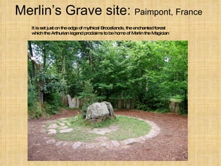 Merlin’s Grave site:  Paimpont, France It is set just on the edge of mythical Broceliande, the enchanted forest which the Arthurian legend proclaims to be home of Merlin the Magician 
