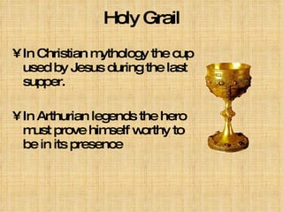 Holy Grail In Christian mythology the cup used by Jesus during the last supper. In Arthurian legends the hero must prove himself worthy to be in its presence   