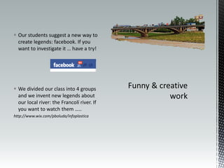  Our students suggest a new way to
  create legends: facebook. If you
  want to investigate it … have a try!




 We divided our class into 4 groups
  and we invent new legends about
  our local river: the Francolí river. If
  you want to watch them …..
http://www.wix.com/pboluda/infoplastica
 