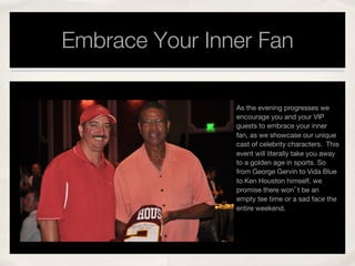Embrace Your Inner Fan
As the evening progresses we
encourage you and your VIP
guests to embrace your inner
fan, as we showcase our unique
cast of celebrity characters. This
event will literally take you away
to a golden age in sports. So
from George Gervin to Vida Blue
to Ken Houston himself, we
promise there won’t be an
empty tee time or a sad face the
entire weekend. 
!
 