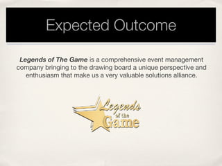 Expected Outcome
Legends of The Game is a comprehensive event management
company bringing to the drawing board a unique perspective and
enthusiasm that make us a very valuable solutions alliance. 
 