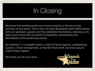 In Closing
We know that entertainment and communication is the key to the
success of any event. That is why we have developed solid relationships
with our sponsors, guests and the celebrities themselves, allowing us to
teach and nurture the concepts of hospitality, accessibility and
affordability when producing events.

So whether it’s a headline artist, a Hall of Fame Legend, a barbershop
quartet, a Pack of Elephants, or the Rat Pack itself, we ﬁnd a way to
make things happen. 
 


We thank you for your time.

!
 