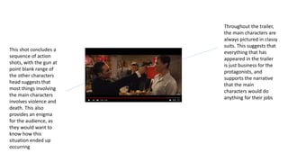 This shot concludes a
sequence of action
shots, with the gun at
point blank range of
the other characters
head suggests that
most things involving
the main characters
involves violence and
death. This also
provides an enigma
for the audience, as
they would want to
know how this
situation ended up
occurring
Throughout the trailer,
the main characters are
always pictured in classy
suits. This suggests that
everything that has
appeared in the trailer
is just business for the
protagonists, and
supports the narrative
that the main
characters would do
anything for their jobs
 