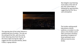 The opening shot of the trailer features a
establishing shot of London. This sets up
the setting of the film, with the entire
trailer featuring shots from the city. As
the shot is taken during the night, it
suggest the film has dark themes, which
it does, in gang violence
Non-diegetic easy listening
music plays at the start of
this shot, which fades in
following the opening titles,
suggesting that film has a
calm atmosphere
The London setting would
help attract a British
audience, as London is a city
where crime thrillers aren’t
often portrayed, therefore
attracting an audience of
those wanting to see a
different kind of crime
thriller
 