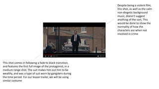 This shot comes in following a fade to black transition,
and features the first full image of the protagonist, in a
medium range shot. The suit makes him out him to be
wealthy, and was a type of suit worn by gangsters during
the time period. For our teaser trailer, we will be using
similar costume
Despite being a violent film,
this shot, as well as the calm
non-diegetic background
music, doesn't suggest
anything of the sort, This
would be done to show the
normality of how the
characters are when not
involved in crime
 