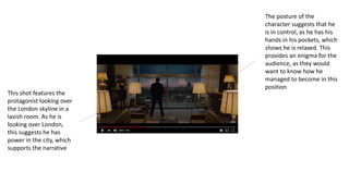 This shot features the
protagonist looking over
the London skyline in a
lavish room. As he is
looking over London,
this suggests he has
power in the city, which
supports the narrative
The posture of the
character suggests that he
is in control, as he has his
hands in his pockets, which
shows he is relaxed. This
provides an enigma for the
audience, as they would
want to know how he
managed to become in this
position
 