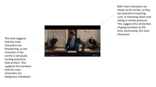 This shot suggests
that the main
characters are
threatening, as the
character in the
centre is nervously
turning around to
look at them. This
supports the narrative
that the main
characters are
dangerous individuals
Both main characters are
shown to be similar, as they
are dressed in matching
suits, in matching chairs and
sitting in similar postures.
This suggests the similarities
of gang members at the
time, particularly, the main
characters
 