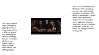 This shot is used to
show another side
of gangster life, as
the protagonist is in
a different type of
suit, gambling and
drinking. We hope
to use a similar type
of shot in our
teaser trailer, in
order to show a
more relaxed side
of the gangsters
From this scene, the editing of
the teaser trailer speeds up,
and goes from fade to black
transitions to jump cuts. This
results in an increase of action
scenes although the non-
diegetic music remains the
same, suggesting that even
violence is normal in the lives
of the main characters. This
makes the background music
contrapuntal
 