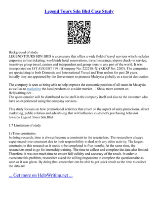 Legend Tours Sdn Bhd Case Study
Background of study
LEGEND TOURS SDN BHD is a company that offers a wide field of travel services which includes
corporate airline ticketing, worldwide hotel reservations, travel insurance, airport check–in service,
incentives group travel, cruises and independent and group tours to any part of the world. It was
incorporated on 1ST AUGUST 1991 (Company No: 222218–X) (KKKP No: 2205). The companies
are specializing in both Domestic and International Travel and Tour realms for past 20 years.
Initially they are appointed by the Government to promote Malaysia globally as a tourist destination.
The company is seen as being able to help improve the economic position of all states in Malaysia
as well as to marketing the local products to a wider market. ... Show more content on
Helpwriting.net ...
The questionnaire will be distributed to the staff in the company itself and also to the customer who
have an experienced using the company services.
This study focuses on how promotional activities that cover on the aspect of sales promotions, direct
marketing, public relation and advertising that will influence customer's purchasing behavior
towards Legend Tours Sdn Bhd
1.7 Limitation of study
1) Time constraints
In doing research, time is always become a constraint to the researchers. The researchers always
experienced time constraint due to their responsibility to deal with any other activity. The largest
constraint in this research as it needs to be completed in five months. At the same time, the
researchers need to go for internship training. The time to collect and complete the data also limited.
Therefore, it was not much time to ensure full validity and accuracy of the result. In order to
overcome this problem, researcher asked the willing respondent to complete the questionnaire as
soon as it was given. By doing that, researcher can be able to get quick result as the time to collect
the data are
... Get more on HelpWriting.net ...
 