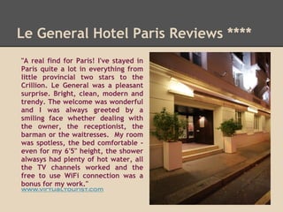 Le General Hotel Paris Reviews ****
"A real find for Paris! I've stayed in
Paris quite a lot in everything from
little provincial two stars to the
Crillion. Le General was a pleasant
surprise. Bright, clean, modern and
trendy. The welcome was wonderful
and I was always greeted by a
smiling face whether dealing with
the owner, the receptionist, the
barman or the waitresses. My room
was spotless, the bed comfortable -
even for my 6'5" height, the shower
alwasys had plenty of hot water, all
the TV channels worked and the
free to use WiFi connection was a
bonus for my work."
www.virtualtourist.com
 