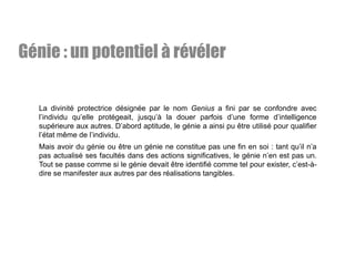 La divinité protectrice désignée par le nom Genius a fini par se confondre avec
l’individu qu’elle protégeait, jusqu’à la douer parfois d’une forme d’intelligence
supérieure aux autres. D’abord aptitude, le génie a ainsi pu être utilisé pour qualifier
l’état même de l’individu.
Mais avoir du génie ou être un génie ne constitue pas une fin en soi : tant qu’il n’a
pas actualisé ses facultés dans des actions significatives, le génie n’en est pas un.
Tout se passe comme si le génie devait être identifié comme tel pour exister, c’est-à-
dire se manifester aux autres par des réalisations tangibles.
Génie : un potentiel à révéler
 