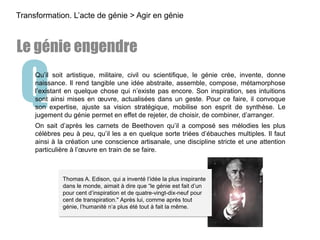QQu’il soit artistique, militaire, civil ou scientifique, le génie crée, invente, donne
naissance. Il rend tangible une idée abstraite, assemble, compose, métamorphose
l’existant en quelque chose qui n’existe pas encore. Son inspiration, ses intuitions
sont ainsi mises en œuvre, actualisées dans un geste. Pour ce faire, il convoque
son expertise, ajuste sa vision stratégique, mobilise son esprit de synthèse. Le
jugement du génie permet en effet de rejeter, de choisir, de combiner, d’arranger.
On sait d’après les carnets de Beethoven qu’il a composé ses mélodies les plus
célèbres peu à peu, qu’il les a en quelque sorte triées d’ébauches multiples. Il faut
ainsi à la création une conscience artisanale, une discipline stricte et une attention
particulière à l’œuvre en train de se faire.
Transformation. L’acte de génie > Agir en génie
Le génie engendre
Thomas A. Edison, qui a inventé l’idée la plus inspirante
dans le monde, aimait à dire que “le génie est fait d’un
pour cent d’inspiration et de quatre-vingt-dix-neuf pour
cent de transpiration." Après lui, comme après tout
génie, l’humanité n’a plus été tout à fait la même.
 