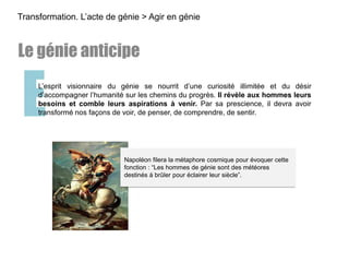 EL’esprit visionnaire du génie se nourrit d’une curiosité illimitée et du désir
d’accompagner l’humanité sur les chemins du progrès. Il révèle aux hommes leurs
besoins et comble leurs aspirations à venir. Par sa prescience, il devra avoir
transformé nos façons de voir, de penser, de comprendre, de sentir.
Transformation. L’acte de génie > Agir en génie
Le génie anticipe
Napoléon filera la métaphore cosmique pour évoquer cette
fonction : “Les hommes de génie sont des météores
destinés à brûler pour éclairer leur siècle”.
 