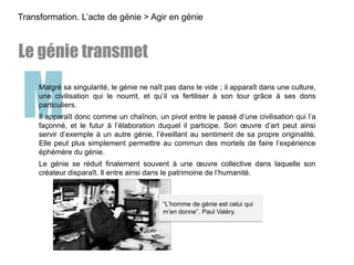 MMalgré sa singularité, le génie ne naît pas dans le vide ; il apparaît dans une culture,
une civilisation qui le nourrit, et qu’il va fertiliser à son tour grâce à ses dons
particuliers.
Il apparaît donc comme un chaînon, un pivot entre le passé d’une civilisation qui l’a
façonné, et le futur à l’élaboration duquel il participe. Son œuvre d’art peut ainsi
servir d’exemple à un autre génie, l’éveillant au sentiment de sa propre originalité.
Elle peut plus simplement permettre au commun des mortels de faire l’expérience
éphémère du génie.
Le génie se réduit finalement souvent à une œuvre collective dans laquelle son
créateur disparaît. Il entre ainsi dans le patrimoine de l’humanité.
Transformation. L’acte de génie > Agir en génie
Le génie transmet
“L’homme de génie est celui qui
m’en donne”. Paul Valéry.
 