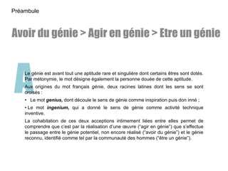 ALe génie est avant tout une aptitude rare et singulière dont certains êtres sont dotés.
Par métonymie, le mot désigne également la personne douée de cette aptitude.
Aux origines du mot français génie, deux racines latines dont les sens se sont
croisés :
• Le mot genius, dont découle le sens de génie comme inspiration puis don inné ;
• Le mot ingenium, qui a donné le sens de génie comme activité technique
inventive.
La cohabitation de ces deux acceptions intimement liées entre elles permet de
comprendre que c’est par la réalisation d’une œuvre (“agir en génie”) que s’effectue
le passage entre le génie potentiel, non encore réalisé (“avoir du génie”) et le génie
reconnu, identifié comme tel par la communauté des hommes (“être un génie”).
Préambule
Avoir du génie > Agir en génie > Etre un génie
 