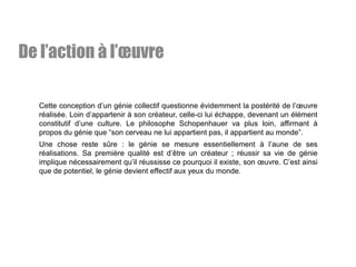 Cette conception d’un génie collectif questionne évidemment la postérité de l’œuvre
réalisée. Loin d’appartenir à son créateur, celle-ci lui échappe, devenant un élément
constitutif d’une culture. Le philosophe Schopenhauer va plus loin, affirmant à
propos du génie que “son cerveau ne lui appartient pas, il appartient au monde”.
Une chose reste sûre : le génie se mesure essentiellement à l’aune de ses
réalisations. Sa première qualité est d’être un créateur ; réussir sa vie de génie
implique nécessairement qu’il réussisse ce pourquoi il existe, son œuvre. C’est ainsi
que de potentiel, le génie devient effectif aux yeux du monde.
De l’action à l’œuvre
 