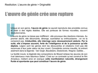 UUnique en son genre, l’œuvre de génie ne saurait reproduire des procédés connus
et obéir à des règles établies. Elle est porteuse de formes nouvelles, souvent
révolutionnaires.
L’œuvre de génie ne laisse pas indifférent : elle provoque des réactions intenses. Au
premier abord, elle déconcerte, dérange, scandalise ou enthousiasme ; on ne la
comprend pas. Irréductible, elle interroge sans nécessairement séduire. Par la
suite, elle s’impose souvent, forte de l’intelligence et de la puissance qu’elle
déploie. Légion sont les génies dont les découvertes et créations n’ont pas été
reconnues à leur juste valeur de leur vivant. Considérés comme maudits, ils entrent
aisément dans la légende : Van Gogh, Baudelaire, Dostoïevski, Wagner, Galilée…
La facilité inouïe, la légèreté des compositions de Mozart éclipse les œuvres de son
rival talentueux mais laborieux Salieri. C’est sur ce contraste qu’est construit le film
Amadeus, mettant ainsi en exergue cette manifestation naturelle, étrangement
fluide et spontanée que peut constituer l’œuvre de génie.
L’œuvre de génie crée une rupture
Restitution. L’œuvre de génie > Originalité
 