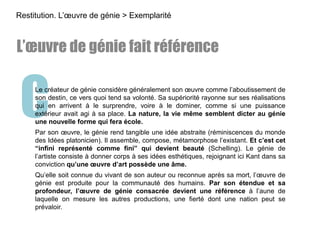 CLe créateur de génie considère généralement son œuvre comme l’aboutissement de
son destin, ce vers quoi tend sa volonté. Sa supériorité rayonne sur ses réalisations
qui en arrivent à le surprendre, voire à le dominer, comme si une puissance
extérieur avait agi à sa place. La nature, la vie même semblent dicter au génie
une nouvelle forme qui fera école.
Par son œuvre, le génie rend tangible une idée abstraite (réminiscences du monde
des Idées platonicien). Il assemble, compose, métamorphose l’existant. Et c’est cet
“infini représenté comme fini” qui devient beauté (Schelling). Le génie de
l’artiste consiste à donner corps à ses idées esthétiques, rejoignant ici Kant dans sa
conviction qu’une œuvre d’art possède une âme.
Qu’elle soit connue du vivant de son auteur ou reconnue après sa mort, l’œuvre de
génie est produite pour la communauté des humains. Par son étendue et sa
profondeur, l’œuvre de génie consacrée devient une référence à l’aune de
laquelle on mesure les autres productions, une fierté dont une nation peut se
prévaloir.
Restitution. L’œuvre de génie > Exemplarité
L’œuvre de génie fait référence
 