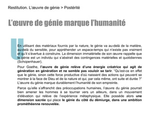UEn utilisant des matériaux fournis par la nature, le génie va au-delà de la matière,
au-delà du sensible, pour appréhender un espace-temps qui n’existe pas vraiment
et qu’il s’évertue à construire. La dimension immatérielle de son œuvre rappelle que
le génie est un individu qui s’abstrait des contingences matérielles et quotidiennes
(Schopenhauer).
Pour Goethe, l’œuvre de génie relève d’une énergie créatrice qui agit de
génération en génération et ne semble pas vouloir se tarir. “Qu’est-ce en effet
que le génie, sinon cette force productive d’où naissent des actions qui peuvent se
montrer à la face de Dieu et de la nature et qui, par cela même, ont suite et durée ?”
L’œuvre du génie marque durablement l’humanité de son empreinte.
Parce qu’elle s’affranchit des préoccupations humaines, l’œuvre du génie pourrait
bien amener les hommes à se tourner vers un ailleurs, dans un mouvement
d’élévation qui relève de l’expérience métaphysique. Elle possède alors une
dimension sacrée qui place le génie du côté du démiurge, dans une ambition
prométhéenne renouvelée.
L’œuvre de génie marque l’humanité
Restitution. L’œuvre de génie > Postérité
 