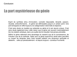 Esprit de synthèse et/ou d’innovation, curiosité inépuisable, ténacité, passion,
réussite, anticonformisme… le génie est définissable jusqu’à un certain point. Une
part échappera en effet toujours à la catégorisation rationnelle et objective.
C’est sans doute ce mystère qui préexiste au génie et à son œuvre unique. C’est
sans doute également pour cette raison que le génie est souvent inextricablement
lié à la création artistique, dans une quête dont le résultat n’est jamais prévisible.
Définir le génie relèverait ainsi davantage du ressenti que de la connaissance, de
l’intuition que de la certitude. Opter pour le génie aujourd’hui serait alors peut-être
un moyen de réinjecter dans notre société utilitaire une dimension spirituelle et
aléatoire… celle qui paradoxalement - et depuis toujours - constitue l’humanité.
Conclusion
La part mystérieuse du génie
 