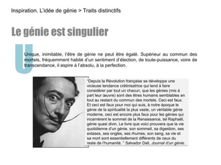 UUnique, inimitable, l’être de génie ne peut être égalé. Supérieur au commun des
mortels, fréquemment habité d’un sentiment d’élection, de toute-puissance, voire de
transcendance, il aspire à l’absolu, à la perfection.
Inspiration. L’idée de génie > Traits distinctifs
Le génie est singulier
“Depuis la Révolution française se développe une
vicieuse tendance crétinisatrice qui tend à faire
considérer par tout un chacun, que les génies (mis à
part leur œuvre) sont des êtres humains semblables en
tout au restant du commun des mortels. Ceci est faux.
Et ceci est faux pour moi qui suis, à notre époque le
génie de la spiritualité la plus vaste, un véritable génie
moderne, ceci est encore plus faux pour les génies qui
incarnèrent le sommet de la Renaissance, tel Raphaël,
génie quasi divin. Le livre que voici prouvera que la vie
quotidienne d’un génie, son sommeil, sa digestion, ses
extases, ses ongles, ses rhumes, son sang, sa vie et
sa mort sont essentiellement différents de ceux du
reste de l’humanité. ” Salvador Dali, Journal d’un génie.
 