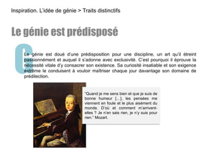 GLe génie est doué d’une prédisposition pour une discipline, un art qu’il étreint
passionnément et auquel il s’adonne avec exclusivité. C’est pourquoi il éprouve la
nécessité vitale d’y consacrer son existence. Sa curiosité insatiable et son exigence
extrême le conduisent à vouloir maîtriser chaque jour davantage son domaine de
prédilection.
Inspiration. L’idée de génie > Traits distinctifs
Le génie est prédisposé
“Quand je me sens bien et que je suis de
bonne humeur […], les pensées me
viennent en foule et le plus aisément du
monde. D’où et comment m’arrivent-
elles ? Je n’en sais rien, je n’y suis pour
rien.” Mozart.
 