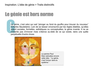 GLe génie, c’est celui qui sait “plonger au fond du gouffre pour trouver du nouveau”
(Charles Baudelaire). Loin de se laisser circonscrire par les règles établies, qu’elles
soient sociales, formelles, esthétiques ou conceptuelles, le génie invente. Il ne se
contente pas d’innover mais s’élance au-delà de ce qui existe, dans une quête
perpétuelle d’autre chose.
Inspiration. L’idée de génie > Traits distinctifs
Le génie est hors norme
Le peintre Paul
Klee radicalise encore
cette idée : “Le génie,
c’est l’erreur dans le
système.”
 
