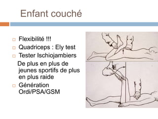 Enfant couché 
 Flexibilité !!! 
 Quadriceps : Ely test 
 Tester Ischiojambiers 
De plus en plus de 
jeunes sportifs de plus 
en plus raide 
 Génération 
Ordi/PSA/GSM 
 