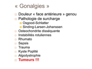 « Gonalgies » 
 Douleur « face antérieure » genou 
 Pathologie de surcharge 
 Osgood-Schlatter 
 Sinding-Larsen-Johanssen 
 Osteochondrite disséquante 
 Instabilités rotuliennes 
 Rhumato 
 Sepsis 
 Trauma 
 Kyste Poplité 
 Algodystrophie 
 Tumeurs !!! 
 