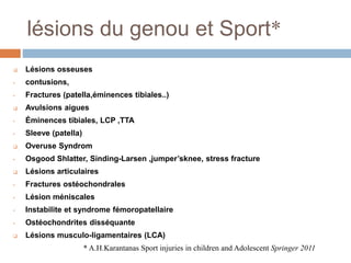 lésions du genou et Sport* 
 Lésions osseuses 
• contusions, 
• Fractures (patella,éminences tibiales..) 
 Avulsions aigues 
• Éminences tibiales, LCP ,TTA 
• Sleeve (patella) 
 Overuse Syndrom 
• Osgood Shlatter, Sinding-Larsen ,jumper’sknee, stress fracture 
 Lésions articulaires 
• Fractures ostéochondrales 
• Lésion méniscales 
• Instabilite et syndrome fémoropatellaire 
• Ostéochondrites disséquante 
 Lésions musculo-ligamentaires (LCA) 
* A.H.Karantanas Sport injuries in children and Adolescent Springer 2011 
 