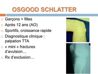 OSGOOD SCHLATTER 
 Garçons > filles 
 Après 12 ans (AO) 
 Sportifs, croissance rapide 
 Diagnostique clinique : 
palpation TTA 
 « mini » fractures 
d’avulsion… 
 Rx d’exclusion… 
 