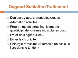 Osgood Schlatter:Traitement 
 Douleur : glace, cruropédieux,repos 
 Adaptation activités 
 Programme de streching, isométrie 
quadricipitale, chaines musculaires post 
 Eviter de s’agenouiller… 
 Eviter la chronicité 
 Chirurgie rarrissime (Exérese d’un ossicule 
libre dans le tendon) 
 
