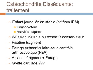 Ostéochondrite Disséquante: 
traitement 
 Enfant jeune lésion stable (critères IRM) 
 Conservateur 
 Activité adaptée 
 Si lésion instable ou échec Tr conservateur 
 Fixation fragment 
 Forage extraarticulaire sous contrôle 
arthroscopique (FEA) 
 Ablation fragment + Forage 
 Greffe cartilage ??? 
 
