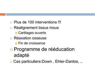  Plus de 100 interventions !!! 
 Réalignement tissus mous 
 Cartilages ouverts 
 Réaxation osseuse 
 Fin de croissance 
 Programme de rééducation 
adapté 
 Cas particuliers:Down , Ehler-Danlos, .. 
 