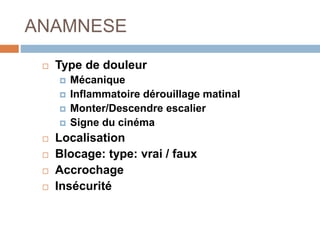 ANAMNESE 
 Type de douleur 
 Mécanique 
 Inflammatoire dérouillage matinal 
 Monter/Descendre escalier 
 Signe du cinéma 
 Localisation 
 Blocage: type: vrai / faux 
 Accrochage 
 Insécurité 
 