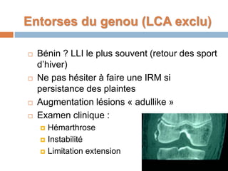 Entorses du genou (LCA exclu) 
 Bénin ? LLI le plus souvent (retour des sport 
d’hiver) 
 Ne pas hésiter à faire une IRM si 
persistance des plaintes 
 Augmentation lésions « adullike » 
 Examen clinique : 
 Hémarthrose 
 Instabilité 
 Limitation extension 
 