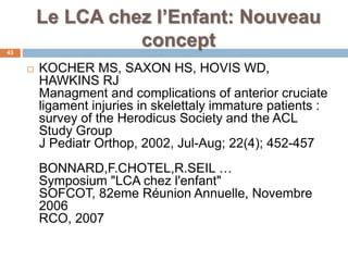 Le LCA chez l’Enfant: Nouveau 
concept 
43 
 KOCHER MS, SAXON HS, HOVIS WD, 
HAWKINS RJ 
Managment and complications of anterior cruciate 
ligament injuries in skelettaly immature patients : 
survey of the Herodicus Society and the ACL 
Study Group 
J Pediatr Orthop, 2002, Jul-Aug; 22(4); 452-457 
BONNARD,F.CHOTEL,R.SEIL … 
Symposium "LCA chez l'enfant" 
SOFCOT, 82eme Réunion Annuelle, Novembre 
2006 
RCO, 2007 
 