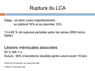 Rupture du LCA 
Siège : en plein corps majoritairement 
au plafond 16% et au plancher 10% 
13 à 60 % de ruptures partielles selon les séries (IRM moins 
fiable) 
Lésions méniscales associées 
50 % (MI ++). 
Suture : 90% d’excellents résultats après suture avant 19 ans. 
*Woods GW, O'Connor DP.. Am J Sports Med. 2004 
**Millett PJ, Arthroscopy. 2002 
 