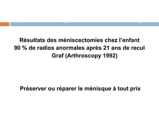 Importance de la préservation des ménisques 
Résultats des méniscectomies chez l’enfant 
90 % de radios anormales après 21 ans de recul 
Graf (Arthroscopy 1992) 
Préserver ou réparer le ménisque à tout prix 
 