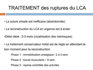 TRAITEMENT des ruptures du LCA 
• La suture simple est inefficace (abandonnée) 
• La reconstruction du LCA en urgence est à éviter 
•Délai idéal : 2-3 mois (cicatrisation des ménisques) 
• Le traitement conservateur initial est de règle en attendant le 
bon moment pour la reconstruction 
Phase 1 : immobilisation antalgique / 2 à 3 sem. 
Phase 2 : travail musculaire / 6 sem. 
Phase 3 : reprise contrôlée des activités 
 