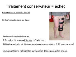 Traitement conservateur = échec 
En attendant la maturité osseuse 
95 % d’instabilité dans les 4 ans 
Lésions méniscales inévitables 
2 fois plus de lésions internes qu’externes 
60% des patients => lésions méniscales secondaires à 10 mois de recul 
75% des lésions méniscales surviennent dans la première année. 
 