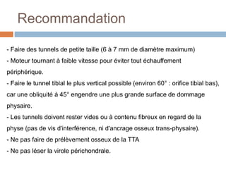 Recommandation 
- Faire des tunnels de petite taille (6 à 7 mm de diamètre maximum) 
- Moteur tournant à faible vitesse pour éviter tout échauffement 
périphérique. 
- Faire le tunnel tibial le plus vertical possible (environ 60° : orifice tibial bas), 
car une obliquité à 45° engendre une plus grande surface de dommage 
physaire. 
- Les tunnels doivent rester vides ou à contenu fibreux en regard de la 
physe (pas de vis d'interférence, ni d'ancrage osseux trans-physaire). 
- Ne pas faire de prélèvement osseux de la TTA 
- Ne pas léser la virole périchondrale. 
 