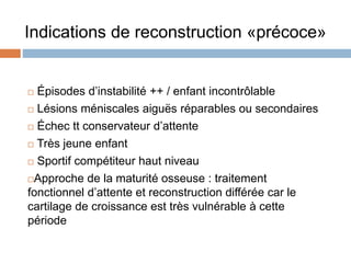 Indications de reconstruction «précoce» 
 Épisodes d’instabilité ++ / enfant incontrôlable 
 Lésions méniscales aiguës réparables ou secondaires 
 Échec tt conservateur d’attente 
 Très jeune enfant 
 Sportif compétiteur haut niveau 
Approche de la maturité osseuse : traitement 
fonctionnel d’attente et reconstruction différée car le 
cartilage de croissance est très vulnérable à cette 
période 
