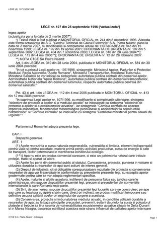 LEGE (A) 107 25/09/1996




                                 LEGE nr. 107 din 25 septembrie 1996 (*actualizata*)
legea apelor
(actualizata pana la data de 2 martie 2007*)
     *) Textul initial a fost publicat in MONITORUL OFICIAL nr. 244 din 8 octombrie 1996. Aceasta
este forma actualizata de S.C. "Centrul Teritorial de Calcul Electronic" S.A. Piatra Neamt, pana la
data de 2 martie 2007, cu modificarile si completarile aduse de: HOTARAREA nr. 948 din 15
noiembrie 1999; LEGEA nr. 192 din 19 aprilie 2001; ORDONANTA DE URGENTA nr. 107 din 5
septembrie 2002; LEGEA nr. 404 din 7 octombrie 2003; LEGEA nr. 310 din 28 iunie 2004**);
LEGEA nr. 112 din 4 mai 2006**); ORDONANTA DE URGENTA nr. 12 din 28 februarie 2007.
     **) NOTA CTCE SA Piatra Neamt:
     Art. II din LEGEA nr. 310 din 28 iunie 2004, publicata in MONITORUL OFICIAL nr. 584 din 30
iunie 2004 prevede:
     "In tot cuprinsul Legii apelor nr. 107/1996, sintagmele: Ministerul Apelor, Padurilor si Protectiei
Mediului, Regia Autonoma "Apele Romane", Ministerul Transporturilor, Ministerul Turismului,
Ministerul Sanatatii se vor inlocui cu sintagmele: autoritatea publica centrala din domeniul apelor,
Administratia Nationala "Apele Romane", autoritatea publica centrala din domeniul transporturilor,
autoritatea publica centrala din domeniul turismului, respectiv autoritatea publica centrala din
domeniul sanatatii."

     Pct. 43 al art. I din LEGEA nr. 112 din 4 mai 2006 publicata in MONITORUL OFICIAL nr. 413
din 12 mai 2006 prevede:
     "In cuprinsul Legii apelor nr. 107/1996, cu modificarile si completarile ulterioare, sintagma
"obiective de protectie a apelor si a mediului acvatic" se inlocuieste cu sintagma "obiective de
protectie a apelor si a ecosistemelor acvatice", iar sintagmele "Comisia centrala de aparare
impotriva inundatiilor, fenomenelor meteorologice periculoase si accidentelor la constructiile
hidrotehnice" si "Comisia centrala" se inlocuiesc cu sintagma "Comitetul ministerial pentru situatii de
urgenta"."


       Parlamentul Romaniei adopta prezenta lege.

    CAP. I
      Dispozitii generale
    ART. 1
      (1) Apele reprezinta o sursa naturala regenerabila, vulnerabila si limitata, element indispensabil
pentru viata si pentru societate, materie prima pentru activitati productive, sursa de energie si cale
de transport, factor determinant in mentinerea echilibrului ecologic.
      (1^1) Apa nu este un produs comercial oarecare, ci este un patrimoniu natural care trebuie
protejat, tratat si aparat ca atare.
      (2) Apele fac parte din domeniul public al statului. Cunoasterea, protectia, punerea in valoare si
utilizarea durabila a resurselor de apa sunt actiuni de interes general.
      (3) Dreptul de folosinta, cit si obligatiile corespunzatoare rezultate din protectia si conservarea
resurselor de apa vor fi exercitate in conformitate cu prevederile prezentei legi, cu exceptia apelor
geotermale pentru care se vor adopta reglementari specifice.
      (4) Apele, malurile si albiile acestora, indiferent de persoana fizica sau juridica care le
administreaza, sint supuse dispozitiilor prezentei legi, precum si prevederilor din conventiile
internationale la care Romania este parte.
      (5) Sint, de asemenea, supuse dispozitiilor prezentei legi lucrarile care se construiesc pe ape
sau care au legatura cu apele si prin care, direct ori indirect, se produc modificari temporare sau
definitive asupra calitatii apelor ori regimului de curgere a acestora.
      (6) Conservarea, protectia si imbunatatirea mediului acvatic, in conditiile utilizarii durabile a
resurselor de apa, au la baza principiile precautiei, prevenirii, evitarii daunelor la sursa si poluatorul
plateste si trebuie sa tina seama de vulnerabilitatea ecosistemelor acvatice situate in Delta Dunarii
si in Marea Neagra, deoarece echilibrul acestora este strans influentat de calitatea apelor interioare

CTCE S.A. Piatra Neamt - Intralegis                                                                     Page 1
 