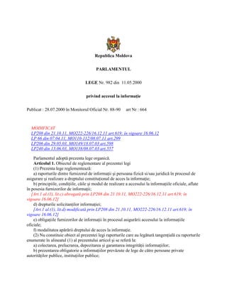 Republica Moldova
PARLAMENTUL
LEGE Nr. 982 din 11.05.2000
privind accesul la informaţie
Publicat : 28.07.2000 în Monitorul Oficial Nr. 88-90 art Nr : 664
MODIFICAT
LP208 din 21.10.11, MO222-226/16.12.11 art.619; în vigoare 16.06.12
LP 66 din 07.04.11, MO110-112/08.07.11 art.299
LP206 din 29.05.03, MO149/18.07.03 art.598
LP240 din 13.06.03, MO138/08.07.03 art.557
Parlamentul adoptă prezenta lege organică.
Articolul 1. Obiectul de reglementare al prezentei legi
(1) Prezenta lege reglementează:
a) raporturile dintre furnizorul de informaţii şi persoana fizică si/sau juridică în procesul de
asigurare şi realizare a dreptului constituţional de acces la informaţie;
b) principiile, condiţiile, căile şi modul de realizare a accesului la informaţiile oficiale, aflate
în posesia furnizorilor de informaţii;
[Art.1 al.(1), lit.c) abrogată prin LP208 din 21.10.11, MO222-226/16.12.11 art.619; în
vigoare 16.06.12]
d) drepturile solicitanţilor informaţiei;
[Art.1 al.(1), lit.d) modificată prin LP208 din 21.10.11, MO222-226/16.12.11 art.619; în
vigoare 16.06.12]
e) obligaţiile furnizorilor de informaţii în procesul asigurării accesului la informaţiile
oficiale;
f) modalitatea apărării dreptului de acces la informaţie.
(2) Nu constituie obiect al prezentei legi raporturile care au legătură tangenţială cu raporturile
enumerate în alineatul (1) al prezentului articol şi se referă la:
a) colectarea, prelucrarea, depozitarea şi garantarea integrităţii informaţiilor;
b) prezentarea obligatorie a informaţiilor prevăzute de lege de către persoane private
autorităţilor publice, instituţiilor publice;
 