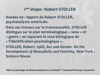 1ère étape : Robert STOLLER
•Années 60 : Apport de Robert STOLLER,
psychanalyste américain.
•Dans ses travaux sur la transsexualité, STOLLER
distingue sur le plan terminologique « sexe » et
« genre » en séparant le sexe biologique de
« l’identification psychologique ».
•STOLLER, Robert, 1968, Sex and Gender. On the
Development of Masculinity and Feminity, New York :
Science House.
Filière de Sociologie de Mohammedia/Genre et société/6ème semestre/Professeur: Souad Azizi
 