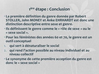 1ère étape : Conclusion
• La première définition du genre donnée par Robert
STOLLER, John MONEY et Anke EHRHARDT est donc une
distinction descriptive entre sexe et genre.
• Ils définissent le genre comme le « rôle de sexe » ou le
« sexe social ».
• Pour les féministes des années 60 et 70, le genre est un
outil conceptuel
1. qui sert à dénaturaliser le social
2. qui rend l’action possible au niveau individuel et au
niveau collectif
• Le synonyme de cette première acception du genre est
donc le « sexe social »
 