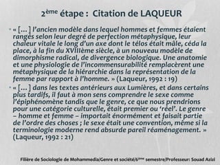 2ème étape : Citation de LAQUEUR
• « […] l’ancien modèle dans lequel hommes et femmes étaient
rangés selon leur degré de perfection métaphysique, leur
chaleur vitale le long d’un axe dont le télos était mâle, céda la
place, à la fin du XVIIIème siècle, à un nouveau modèle de
dimorphisme radical, de divergence biologique. Une anatomie
et une physiologie de l’incommensurabilité remplacèrent une
métaphysique de la hiérarchie dans la représentation de la
femme par rapport à l’homme. » (Laqueur, 1992 : 19)
• « […] dans les textes antérieurs aux Lumières, et dans certains
plus tardifs, il faut à mon sens comprendre le sexe comme
l’épiphénomène tandis que le genre, ce que nous prendrions
pour une catégorie culturelle, était premier ou ‘réel’. Le genre
– homme et femme – importait énormément et faisait partie
de l’ordre des choses ; le sexe était une convention, même si la
terminologie moderne rend absurde pareil réaménagement. »
(Laqueur, 1992 : 21)
Filière de Sociologie de Mohammedia/Genre et société/6ème semestre/Professeur: Souad Azizi
 