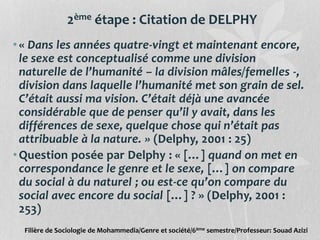2ème étape : Citation de DELPHY
•« Dans les années quatre-vingt et maintenant encore,
le sexe est conceptualisé comme une division
naturelle de l’humanité – la division mâles/femelles -,
division dans laquelle l’humanité met son grain de sel.
C’était aussi ma vision. C’était déjà une avancée
considérable que de penser qu’il y avait, dans les
différences de sexe, quelque chose qui n’était pas
attribuable à la nature. » (Delphy, 2001 : 25)
•Question posée par Delphy : « […] quand on met en
correspondance le genre et le sexe, […] on compare
du social à du naturel ; ou est-ce qu’on compare du
social avec encore du social […] ? » (Delphy, 2001 :
253)
Filière de Sociologie de Mohammedia/Genre et société/6ème semestre/Professeur: Souad Azizi
 